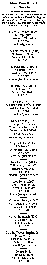 Text Box: Meet Your Board of DirectorsThe following people have been elected to set the course for the Post Polio Support Group of Maine.  Feel free to contact any of us to share your thoughts for the future direction of the organization:Sharon Antoniuc (2005)63 ApplegateFalmouth, ME 04105829-5739santoniuc@yahoo.comReginald Arsenault (2006)36 Meadow StreetMexico, ME 04247364-7003Barbara Bright (2007)163 North RoadReadfield, Me  04355685-9787bsquare@maineone.com William Cook (2007)PO Box 752Milford, Me  04461827-7252 Ann Crocker (2004)674 Hallowell-Litchfield RoadWest Gardiner, ME 04345724-3784abcrocker@prexar.com Mark Delmar (2006)Hanger Prosthetics325 Kennedy Memorial Dr.Waterville, ME 049011-800-872-8779mdelmar@hanger.com Virginia Folino (2007)PO Box 452Stonington, Me  04681367-2889vbfolino@acadia.netJane Lindquist (2006)7 Blueberry Lane, C6Falmouth, ME 04105781-8914rlindqui1@maine.rr.com Lucy Morin (2005)806 Penobscot St.Rumford, ME 04276364-4646lmorin@megalink.netKatherine Reddy (2005)63 Hennessey AvenueBrunswick, ME 04011725-8170Nancy Stambach (2006)279 Ferry Rd.Saco, ME 04072283-3732Dorothy Woods Smith (2004)
25 Wakely Ct.
Portland, ME. 04103
(207)-797-5695dwsmith@maine.eduConnie Tutlis387 Main StreetMexico, ME 04257364-4189